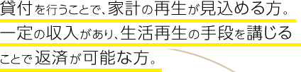 貸付を行うことで、家計の再生が見込める方。一定の収入があり、生活再生の手段を講じることで返済が可能な方。
