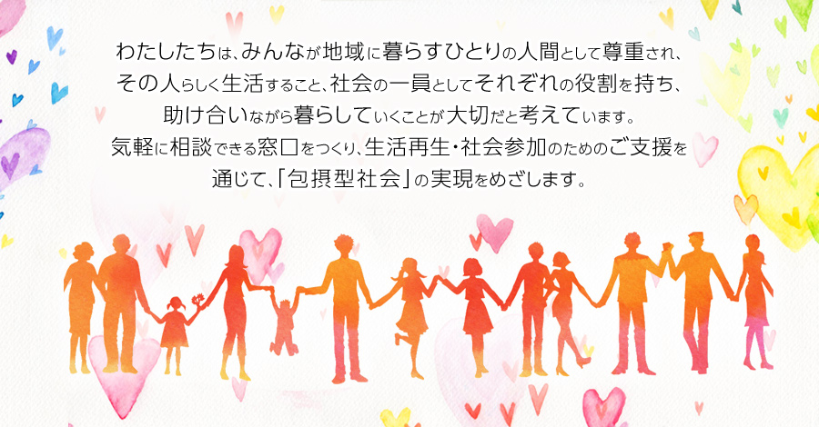 わたしたちは、みんなが地域に暮らすひとりの人間として尊重され、その人らしく生活すること、社会の一員としてそれぞれの役割を持ち、助け合いながら暮らしていくことが大切だと考えています。気軽に相談できる窓口をつくり、生活再生・社会参加のためのご支援を通じて、「包摂型社会」の実現をめざします。
